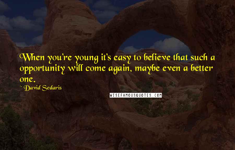 David Sedaris Quotes: When you're young it's easy to believe that such a opportunity will come again, maybe even a better one.