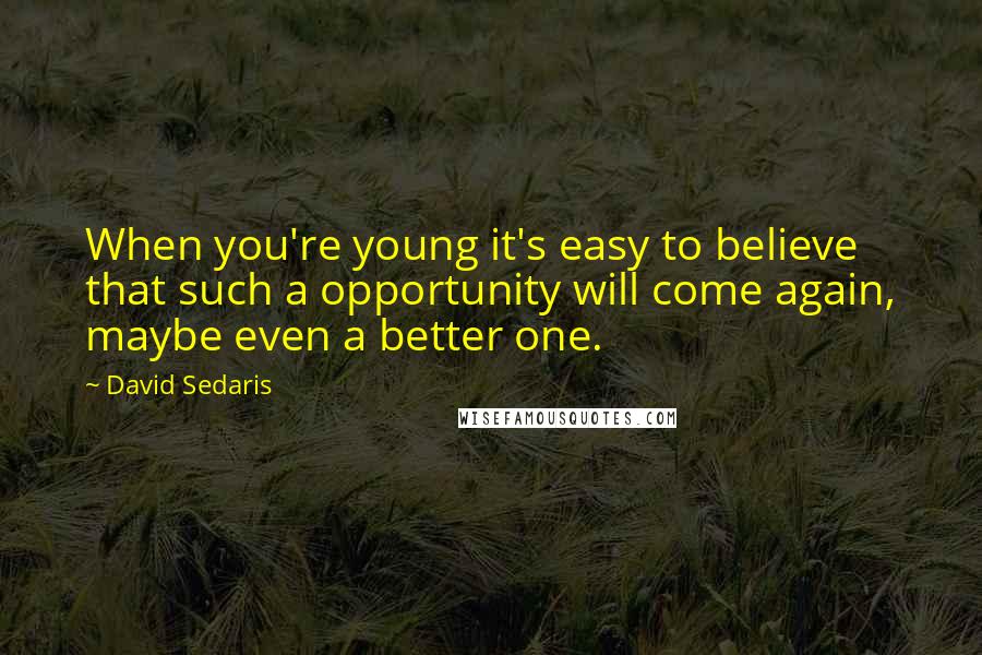 David Sedaris Quotes: When you're young it's easy to believe that such a opportunity will come again, maybe even a better one.