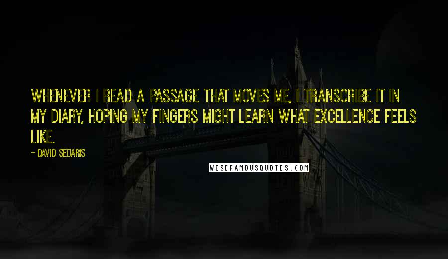 David Sedaris Quotes: Whenever I read a passage that moves me, I transcribe it in my diary, hoping my fingers might learn what excellence feels like.