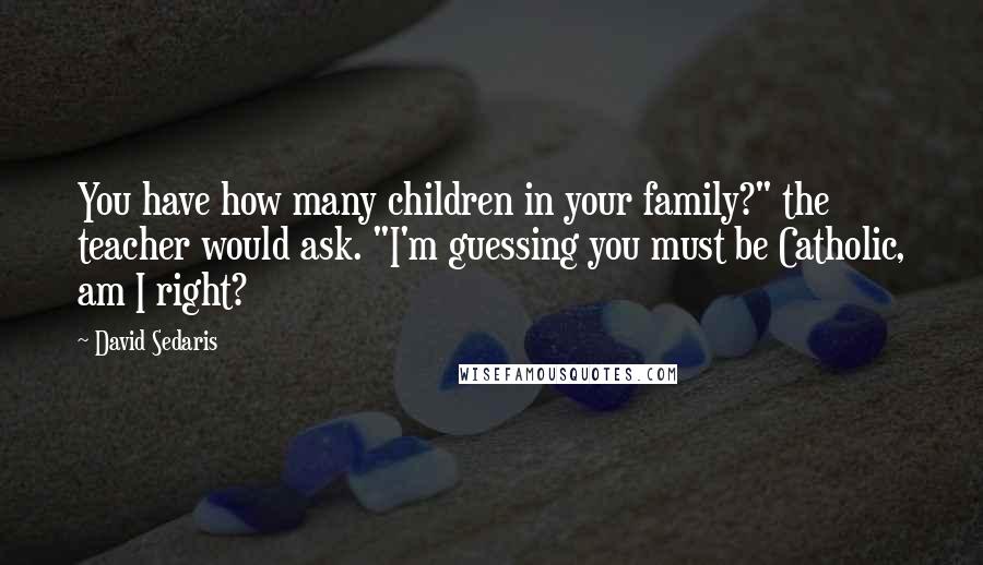 David Sedaris Quotes: You have how many children in your family?" the teacher would ask. "I'm guessing you must be Catholic, am I right?