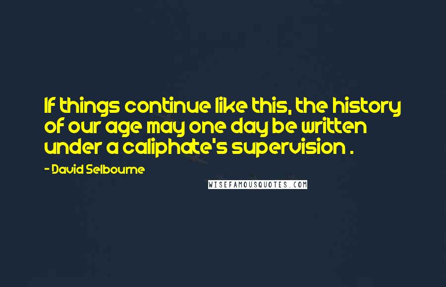 David Selbourne Quotes: If things continue like this, the history of our age may one day be written under a caliphate's supervision .