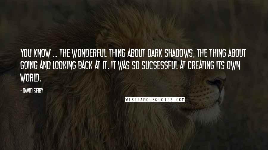 David Selby Quotes: You know ... the wonderful thing about Dark Shadows, the thing about going and looking back at it. It was so sucsessful at creating its own world.