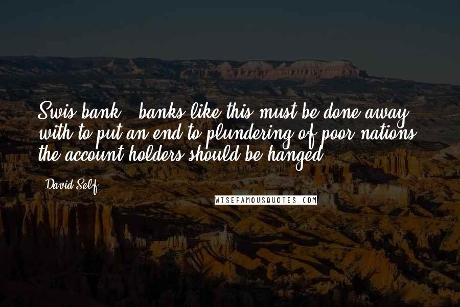 David Self Quotes: Swis bank & banks like this must be done away with to put an end to plundering of poor nations. the account holders should be hanged.