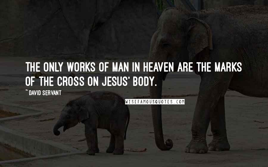 David Servant Quotes: The only works of man in heaven are the marks of the cross on Jesus' body.