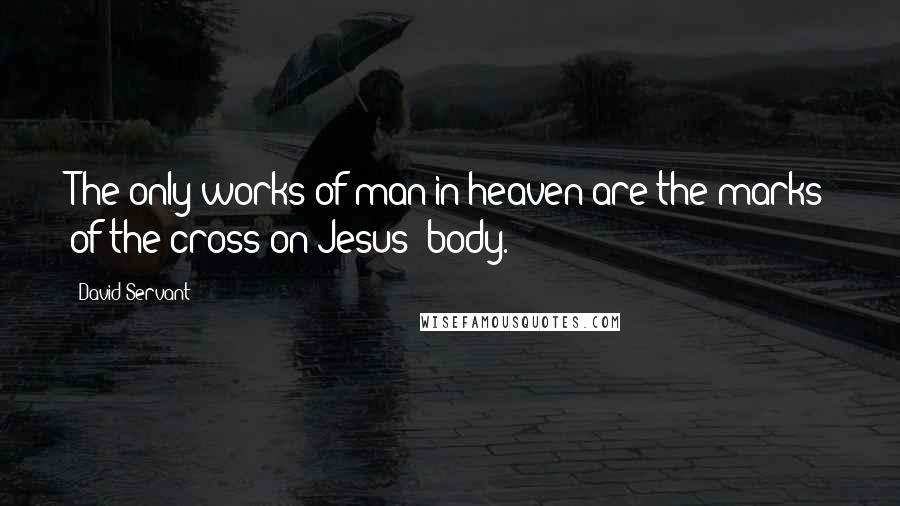 David Servant Quotes: The only works of man in heaven are the marks of the cross on Jesus' body.