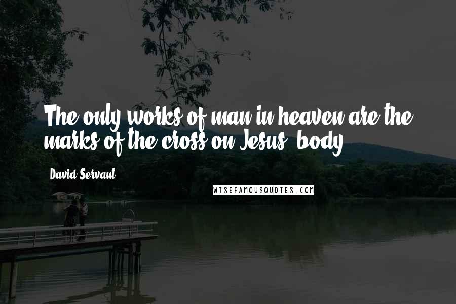 David Servant Quotes: The only works of man in heaven are the marks of the cross on Jesus' body.