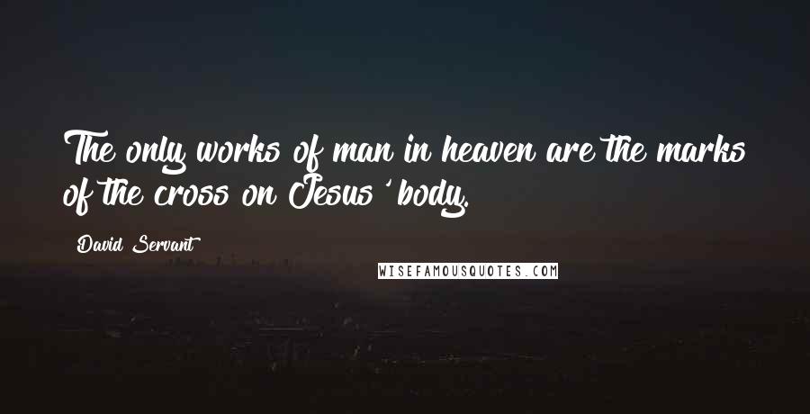 David Servant Quotes: The only works of man in heaven are the marks of the cross on Jesus' body.