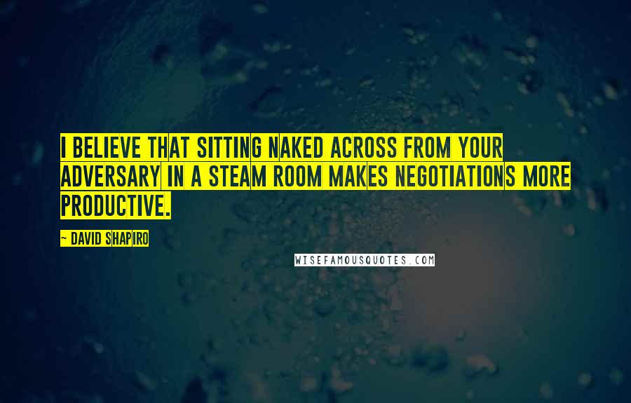 David Shapiro Quotes: I believe that sitting naked across from your adversary in a steam room makes negotiations more productive.