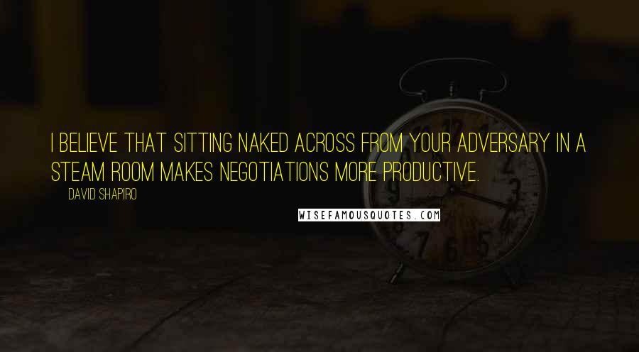 David Shapiro Quotes: I believe that sitting naked across from your adversary in a steam room makes negotiations more productive.