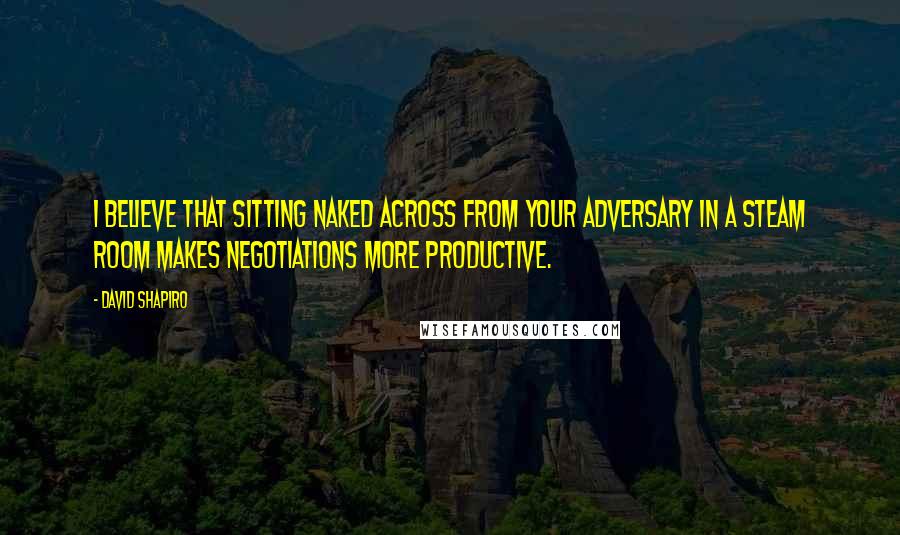 David Shapiro Quotes: I believe that sitting naked across from your adversary in a steam room makes negotiations more productive.