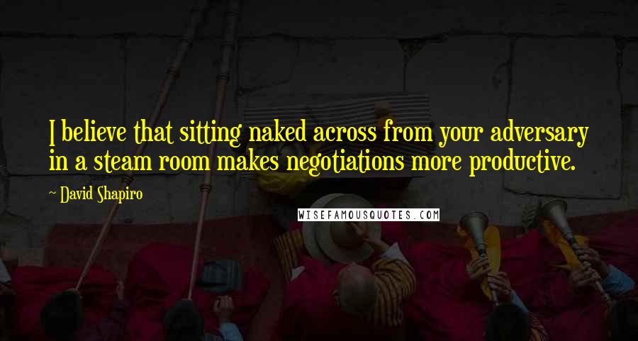 David Shapiro Quotes: I believe that sitting naked across from your adversary in a steam room makes negotiations more productive.