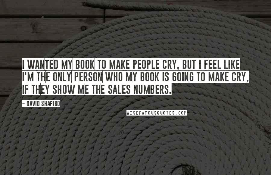 David Shapiro Quotes: I wanted my book to make people cry, but I feel like I'm the only person who my book is going to make cry, if they show me the sales numbers.