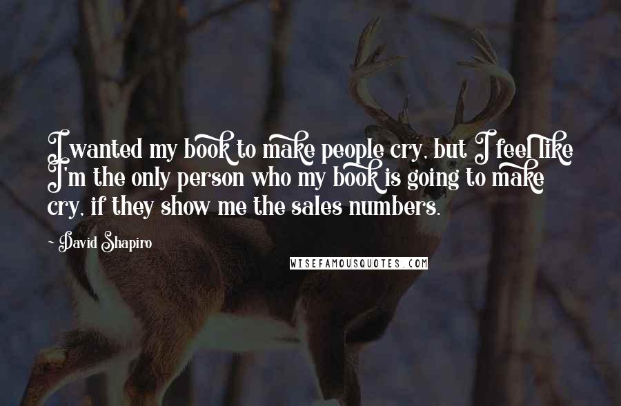 David Shapiro Quotes: I wanted my book to make people cry, but I feel like I'm the only person who my book is going to make cry, if they show me the sales numbers.