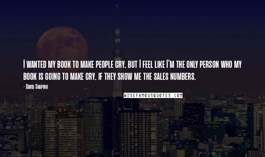 David Shapiro Quotes: I wanted my book to make people cry, but I feel like I'm the only person who my book is going to make cry, if they show me the sales numbers.