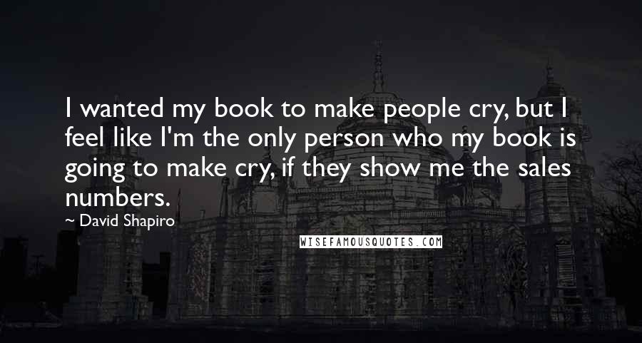 David Shapiro Quotes: I wanted my book to make people cry, but I feel like I'm the only person who my book is going to make cry, if they show me the sales numbers.