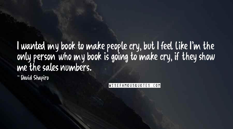 David Shapiro Quotes: I wanted my book to make people cry, but I feel like I'm the only person who my book is going to make cry, if they show me the sales numbers.