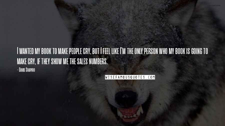 David Shapiro Quotes: I wanted my book to make people cry, but I feel like I'm the only person who my book is going to make cry, if they show me the sales numbers.