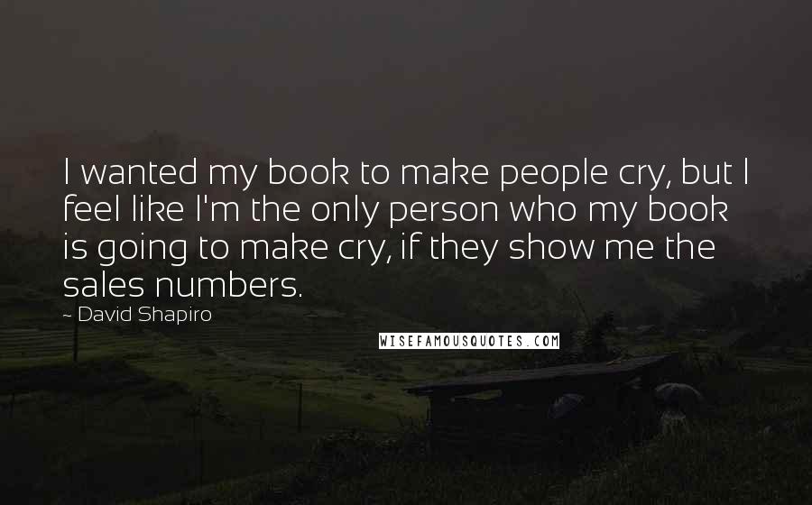 David Shapiro Quotes: I wanted my book to make people cry, but I feel like I'm the only person who my book is going to make cry, if they show me the sales numbers.