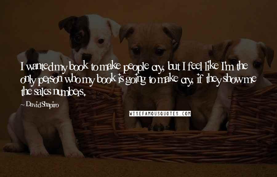 David Shapiro Quotes: I wanted my book to make people cry, but I feel like I'm the only person who my book is going to make cry, if they show me the sales numbers.