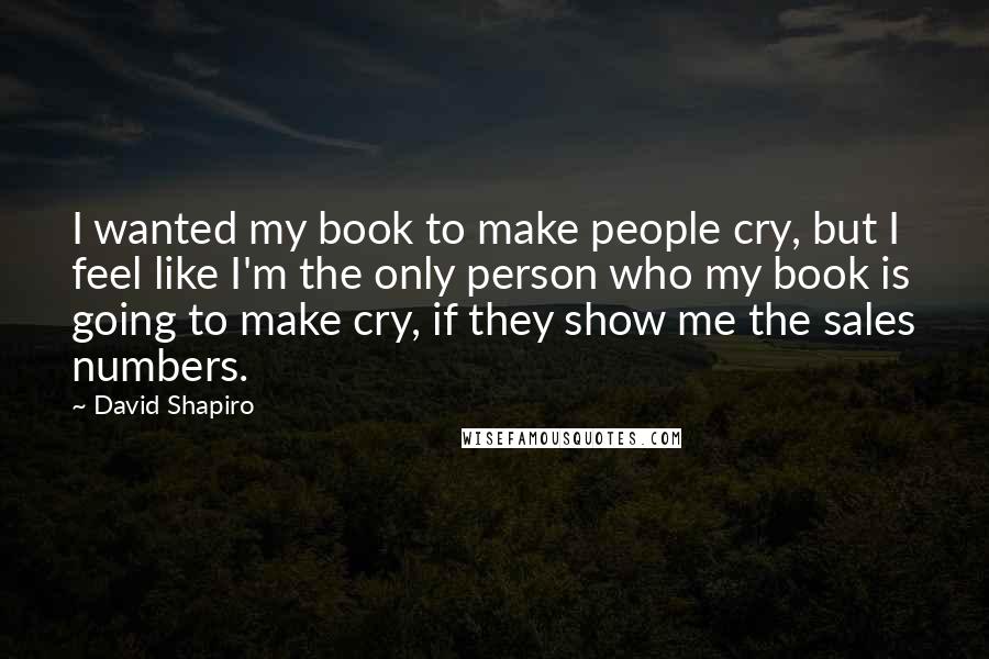 David Shapiro Quotes: I wanted my book to make people cry, but I feel like I'm the only person who my book is going to make cry, if they show me the sales numbers.