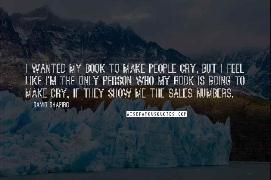 David Shapiro Quotes: I wanted my book to make people cry, but I feel like I'm the only person who my book is going to make cry, if they show me the sales numbers.