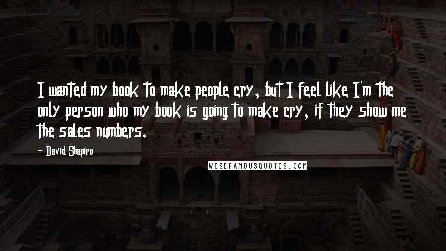 David Shapiro Quotes: I wanted my book to make people cry, but I feel like I'm the only person who my book is going to make cry, if they show me the sales numbers.