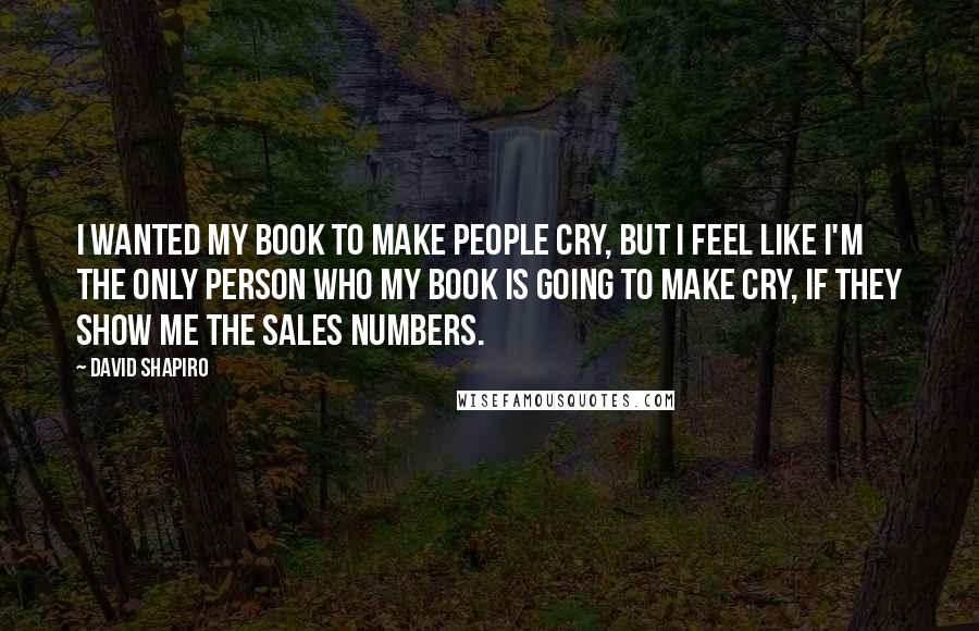 David Shapiro Quotes: I wanted my book to make people cry, but I feel like I'm the only person who my book is going to make cry, if they show me the sales numbers.