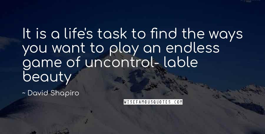 David Shapiro Quotes: It is a life's task to find the ways you want to play an endless game of uncontrol- lable beauty