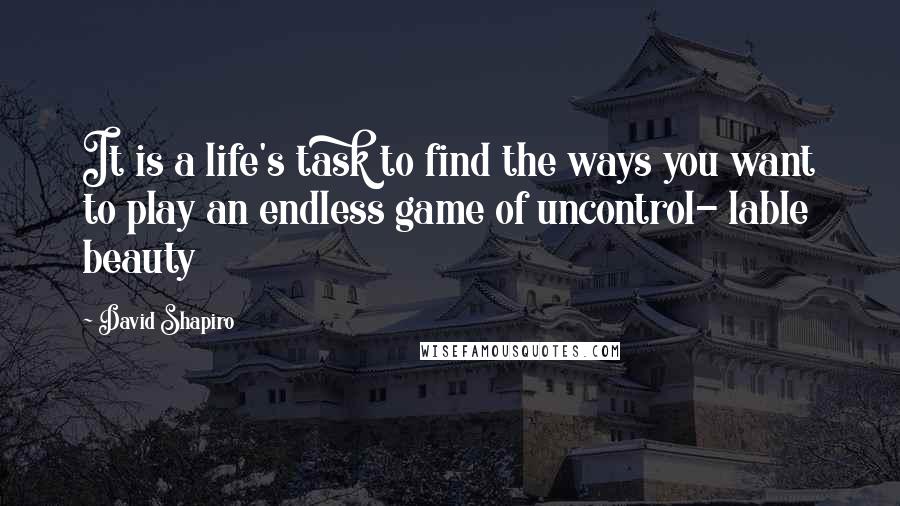 David Shapiro Quotes: It is a life's task to find the ways you want to play an endless game of uncontrol- lable beauty