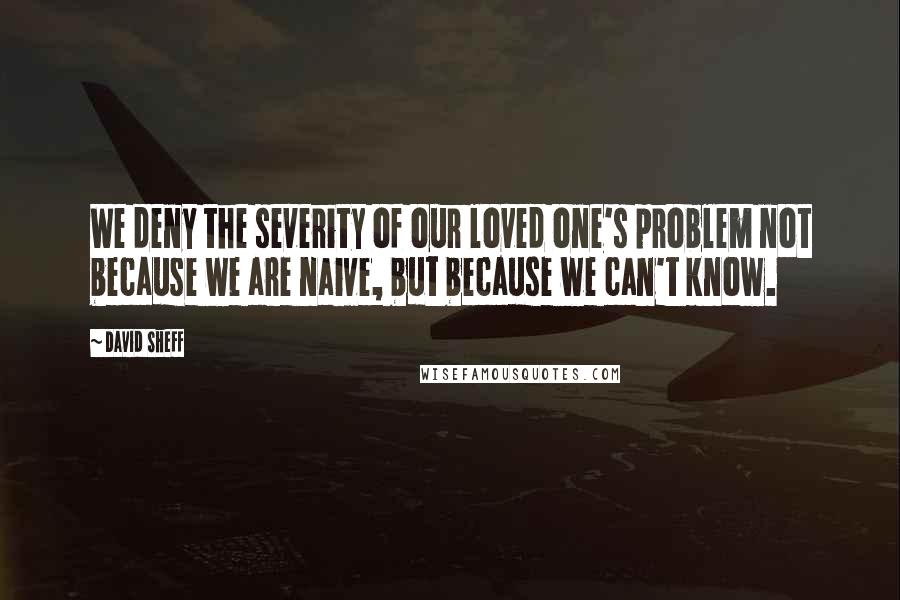 David Sheff Quotes: We deny the severity of our loved one's problem not because we are naive, but because we can't know.