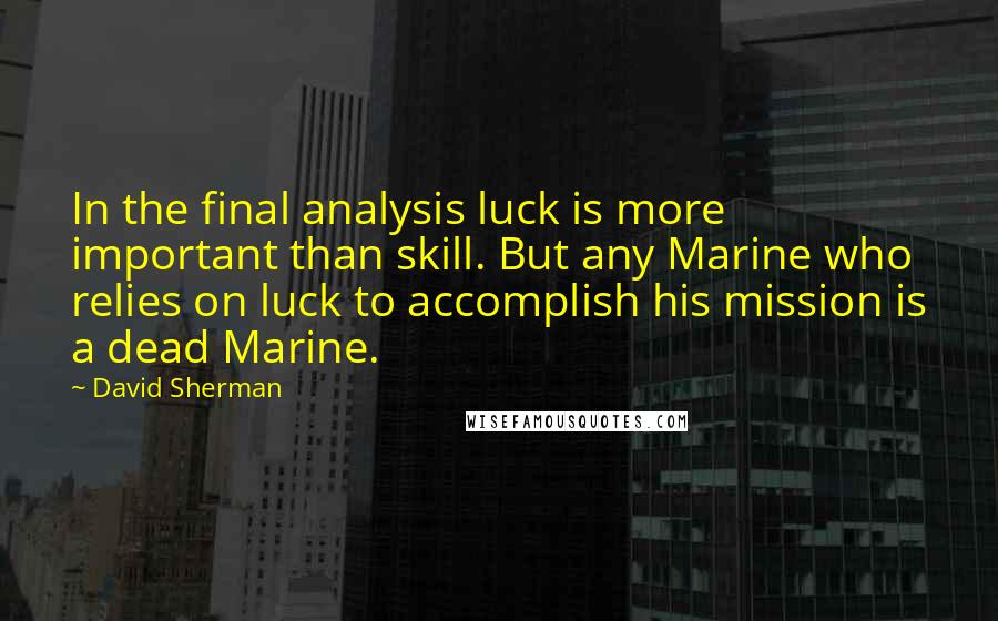 David Sherman Quotes: In the final analysis luck is more important than skill. But any Marine who relies on luck to accomplish his mission is a dead Marine.