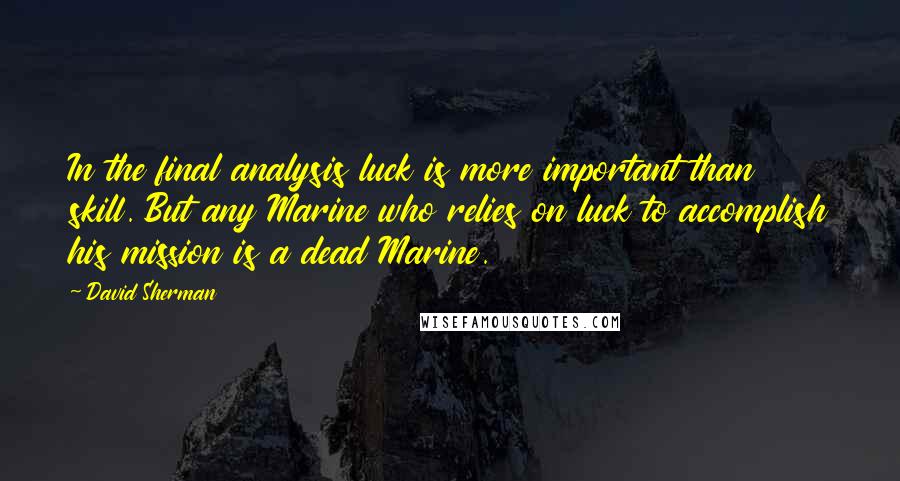 David Sherman Quotes: In the final analysis luck is more important than skill. But any Marine who relies on luck to accomplish his mission is a dead Marine.