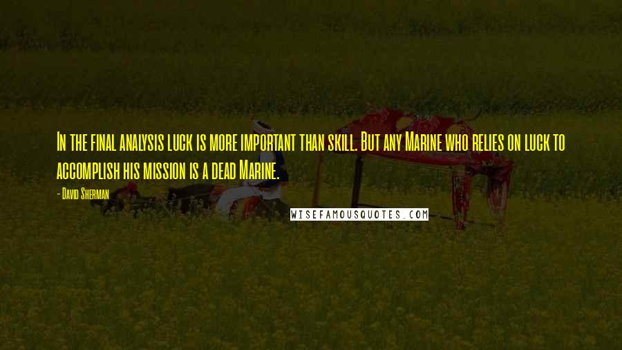 David Sherman Quotes: In the final analysis luck is more important than skill. But any Marine who relies on luck to accomplish his mission is a dead Marine.