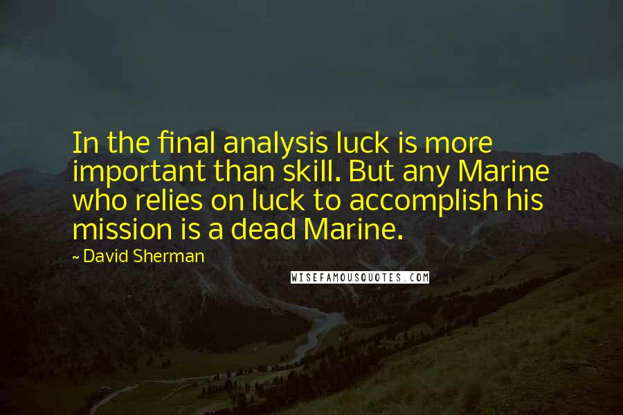 David Sherman Quotes: In the final analysis luck is more important than skill. But any Marine who relies on luck to accomplish his mission is a dead Marine.