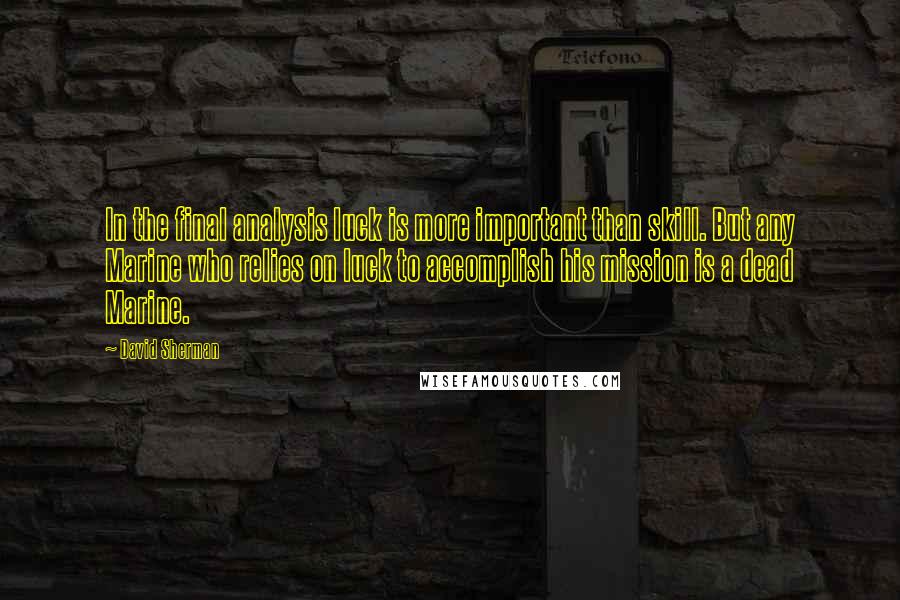 David Sherman Quotes: In the final analysis luck is more important than skill. But any Marine who relies on luck to accomplish his mission is a dead Marine.