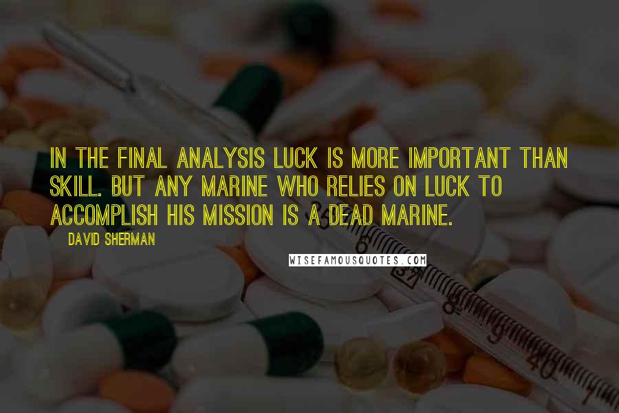 David Sherman Quotes: In the final analysis luck is more important than skill. But any Marine who relies on luck to accomplish his mission is a dead Marine.