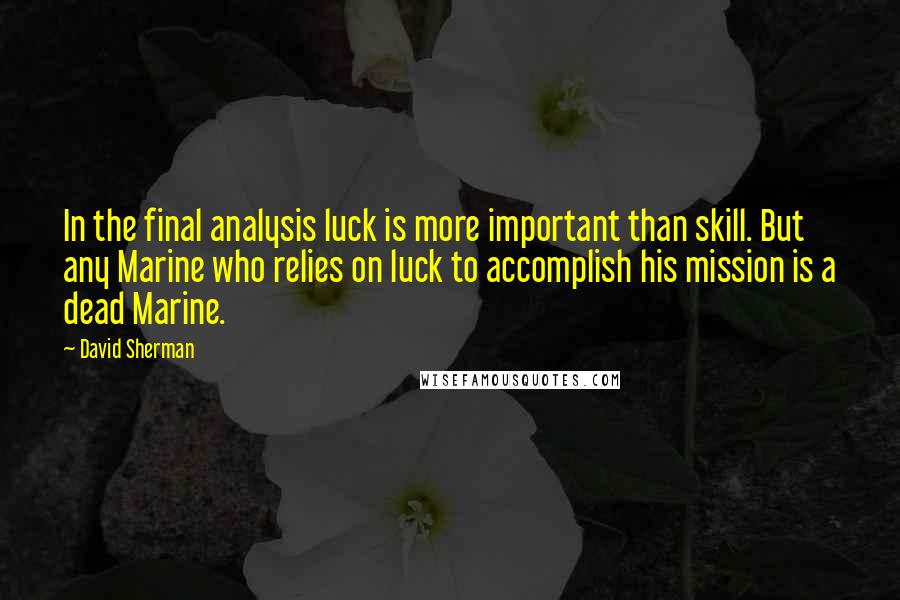 David Sherman Quotes: In the final analysis luck is more important than skill. But any Marine who relies on luck to accomplish his mission is a dead Marine.