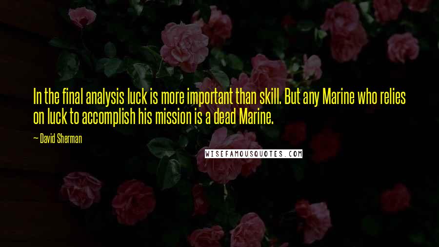 David Sherman Quotes: In the final analysis luck is more important than skill. But any Marine who relies on luck to accomplish his mission is a dead Marine.