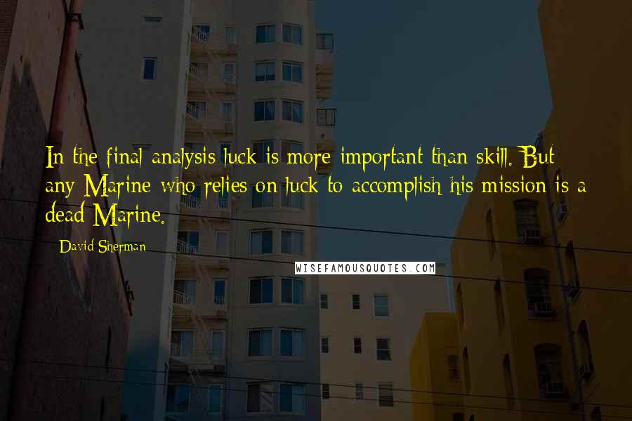 David Sherman Quotes: In the final analysis luck is more important than skill. But any Marine who relies on luck to accomplish his mission is a dead Marine.