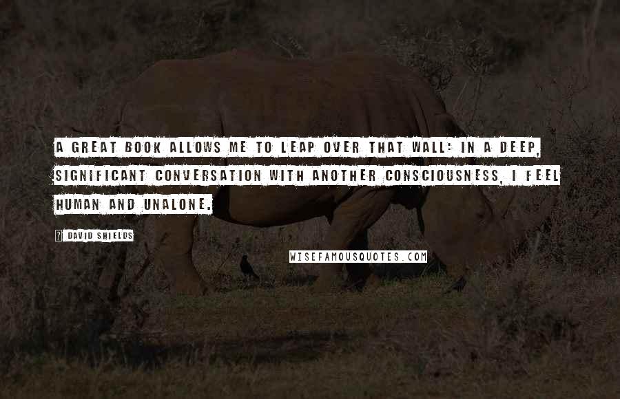 David Shields Quotes: A great book allows me to leap over that wall: in a deep, significant conversation with another consciousness, I feel human and unalone.