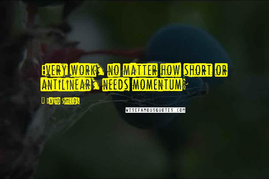 David Shields Quotes: Every work, no matter how short or antilinear, needs momentum;