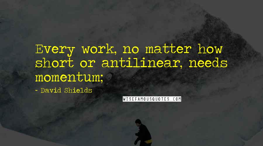 David Shields Quotes: Every work, no matter how short or antilinear, needs momentum;