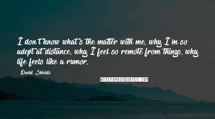 David Shields Quotes: I don't know what's the matter with me, why I'm so adept at distance, why I feel so remote from things, why life feels like a rumor.