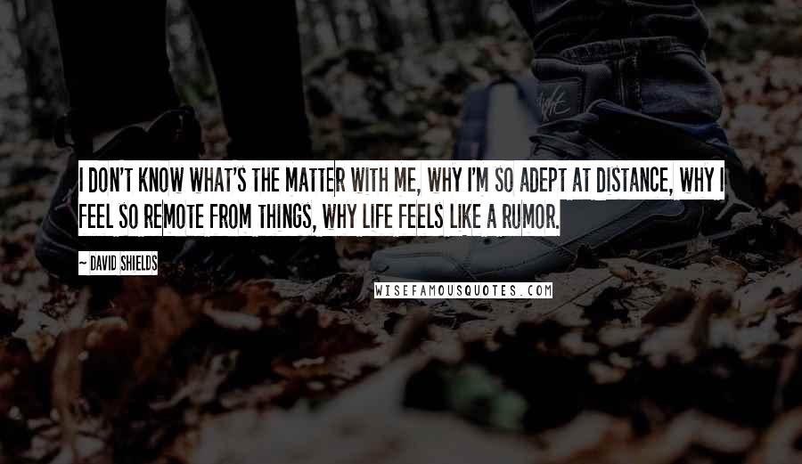 David Shields Quotes: I don't know what's the matter with me, why I'm so adept at distance, why I feel so remote from things, why life feels like a rumor.