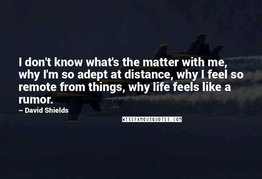 David Shields Quotes: I don't know what's the matter with me, why I'm so adept at distance, why I feel so remote from things, why life feels like a rumor.