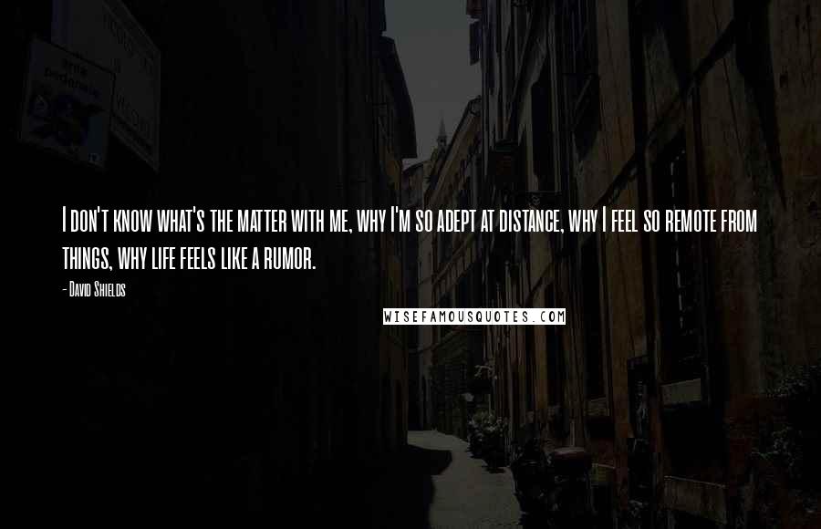 David Shields Quotes: I don't know what's the matter with me, why I'm so adept at distance, why I feel so remote from things, why life feels like a rumor.