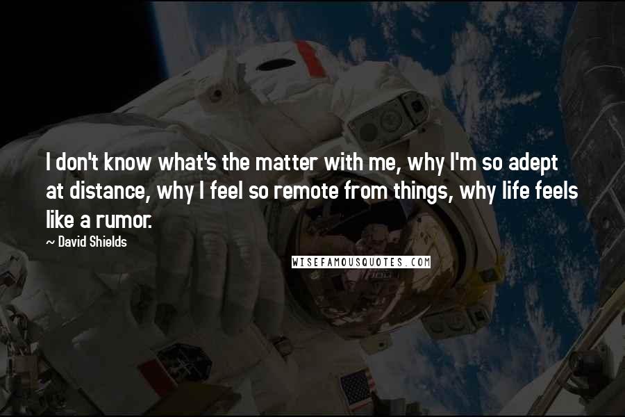 David Shields Quotes: I don't know what's the matter with me, why I'm so adept at distance, why I feel so remote from things, why life feels like a rumor.