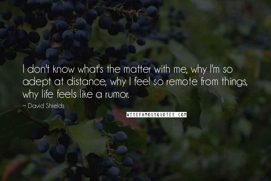 David Shields Quotes: I don't know what's the matter with me, why I'm so adept at distance, why I feel so remote from things, why life feels like a rumor.