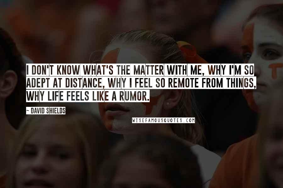 David Shields Quotes: I don't know what's the matter with me, why I'm so adept at distance, why I feel so remote from things, why life feels like a rumor.