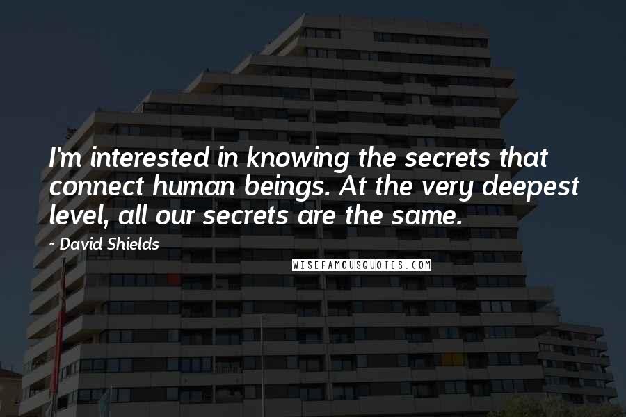 David Shields Quotes: I'm interested in knowing the secrets that connect human beings. At the very deepest level, all our secrets are the same.